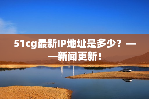 51cg最新IP地址是多少？——新闻更新！