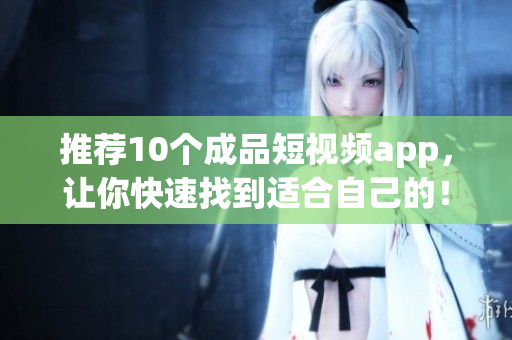 推荐10个成品短视频app，让你快速找到适合自己的！