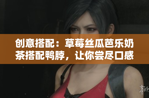 创意搭配：草莓丝瓜芭乐奶茶搭配鸭脖，让你尝尽口感之美