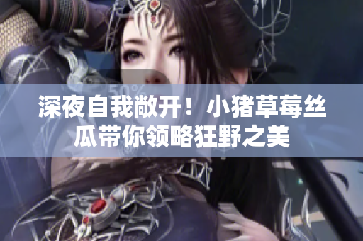 深夜自我敞开！小猪草莓丝瓜带你领略狂野之美