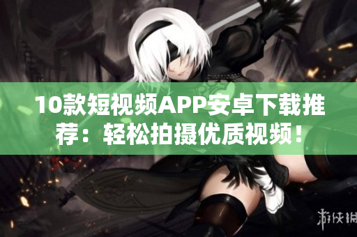 10款短视频APP安卓下载推荐：轻松拍摄优质视频！