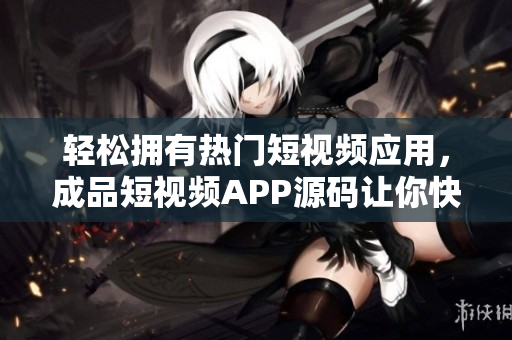 轻松拥有热门短视频应用，成品短视频APP源码让你快速实现视频应用创业
