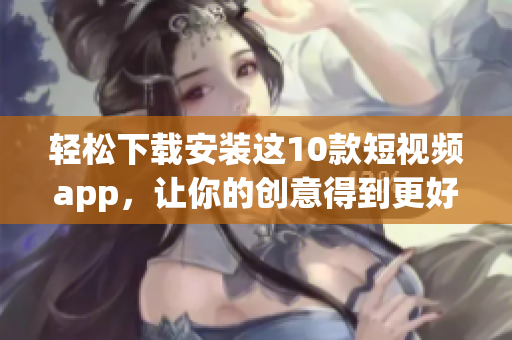 轻松下载安装这10款短视频app，让你的创意得到更好的分发！