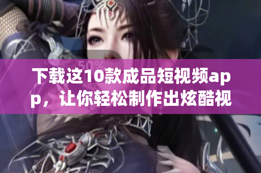 下载这10款成品短视频app，让你轻松制作出炫酷视频！