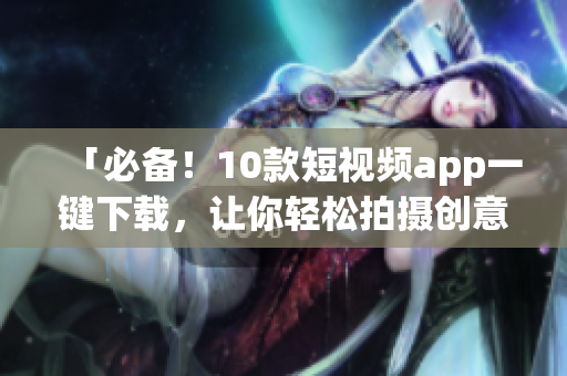 「必备！10款短视频app一键下载，让你轻松拍摄创意视频」