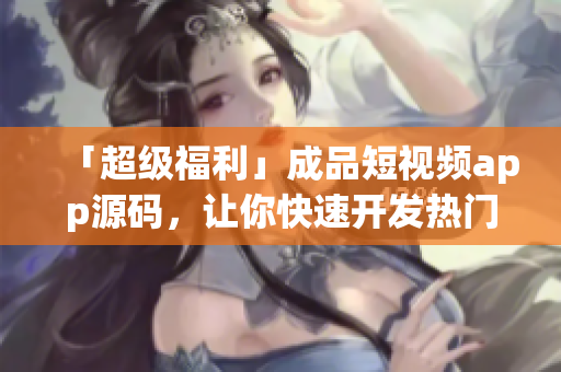 「超级福利」成品短视频app源码，让你快速开发热门应用！