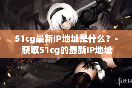 51cg最新IP地址是什么？- 获取51cg的最新IP地址