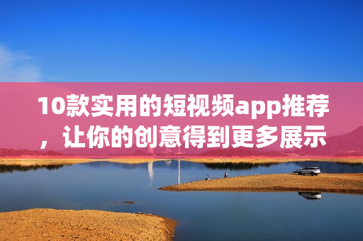 10款实用的短视频app推荐，让你的创意得到更多展示!