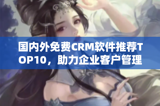 国内外免费CRM软件推荐TOP10，助力企业客户管理