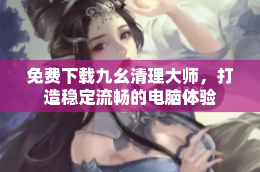 免费下载九幺清理大师，打造稳定流畅的电脑体验