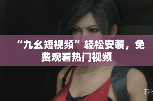 “九幺短视频”轻松安装，免费观看热门视频