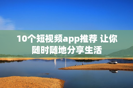 10个短视频app推荐 让你随时随地分享生活