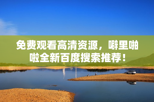 免费观看高清资源，噼里啪啦全新百度搜索推荐！