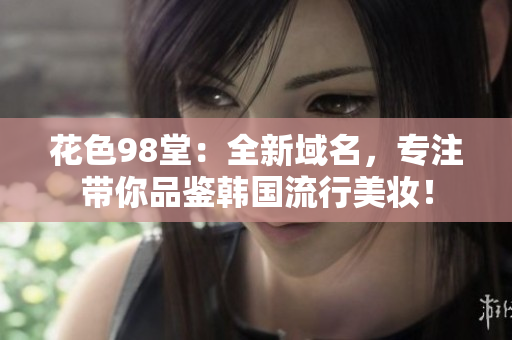 花色98堂：全新域名，专注带你品鉴韩国流行美妆！