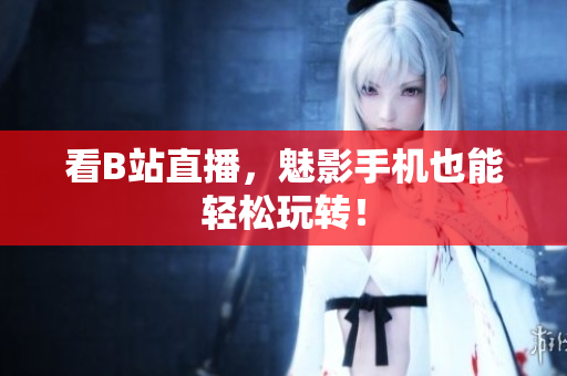 看B站直播，魅影手机也能轻松玩转！