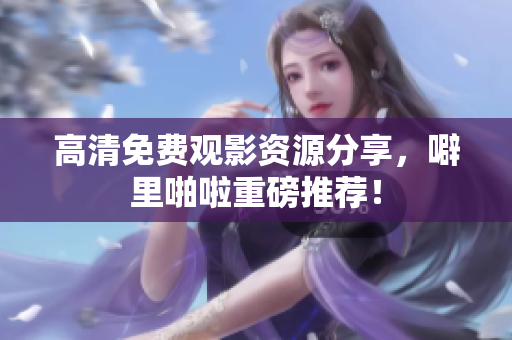 高清免费观影资源分享，噼里啪啦重磅推荐！