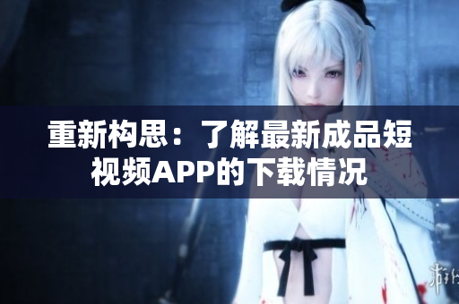 重新构思：了解最新成品短视频APP的下载情况