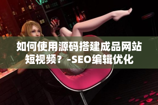 如何使用源码搭建成品网站短视频？-SEO编辑优化