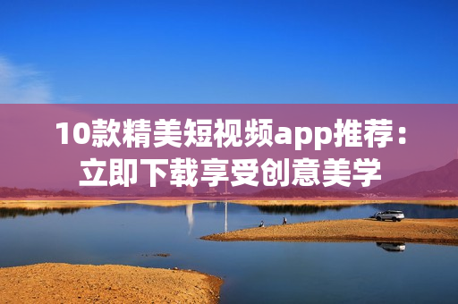 10款精美短视频app推荐：立即下载享受创意美学