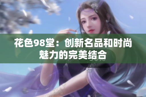 花色98堂：创新名品和时尚魅力的完美结合