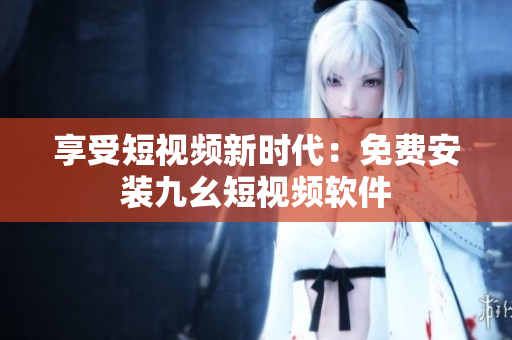 享受短视频新时代：免费安装九幺短视频软件