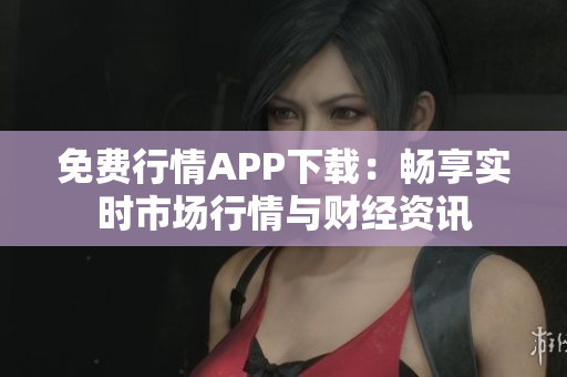 免费行情APP下载：畅享实时市场行情与财经资讯