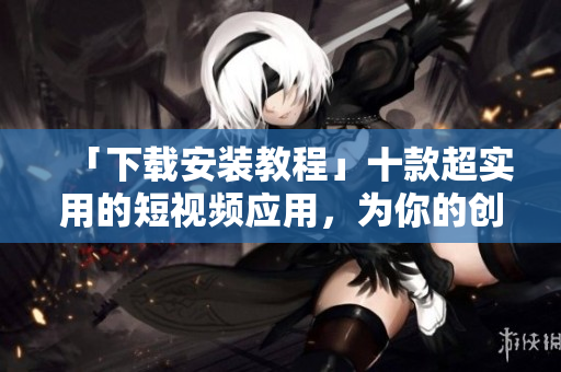 「下载安装教程」十款超实用的短视频应用，为你的创意加冕夺冠！