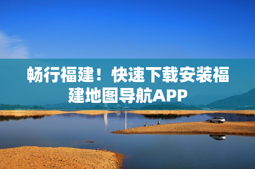 畅行福建！快速下载安装福建地图导航APP