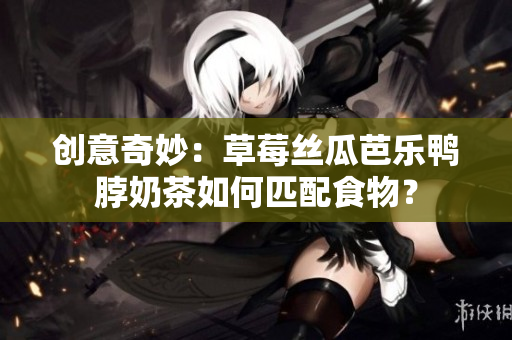 创意奇妙：草莓丝瓜芭乐鸭脖奶茶如何匹配食物？