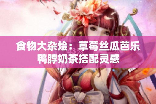 食物大杂烩：草莓丝瓜芭乐鸭脖奶茶搭配灵感