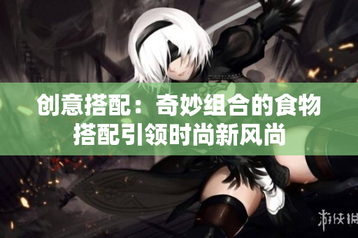创意搭配：奇妙组合的食物搭配引领时尚新风尚