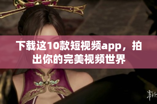 下载这10款短视频app，拍出你的完美视频世界