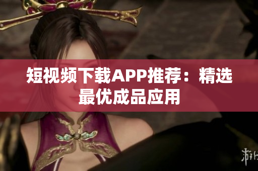 短视频下载APP推荐：精选最优成品应用