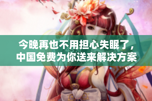 今晚再也不用担心失眠了，中国免费为你送来解决方案