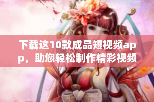 下载这10款成品短视频app，助您轻松制作精彩视频！