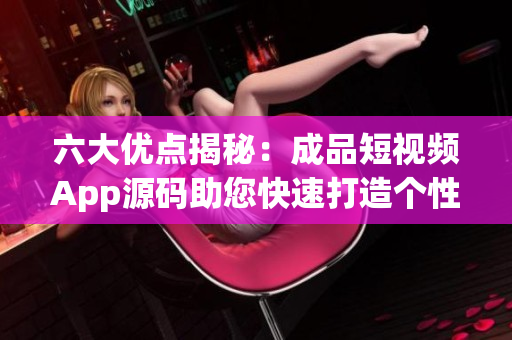 六大优点揭秘：成品短视频App源码助您快速打造个性化视频平台