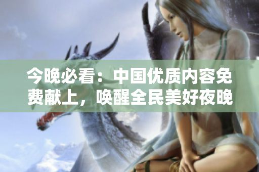 今晚必看：中国优质内容免费献上，唤醒全民美好夜晚！