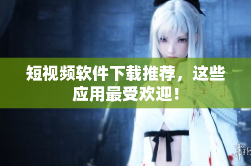 短视频软件下载推荐，这些应用最受欢迎！