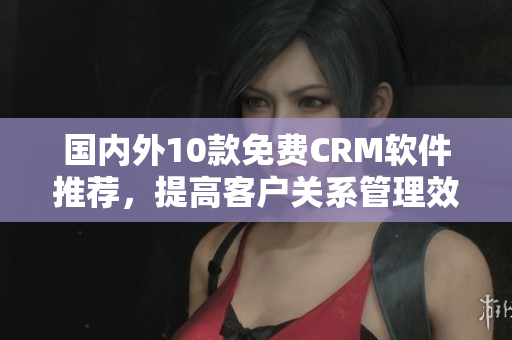 国内外10款免费CRM软件推荐，提高客户关系管理效率