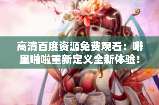 高清百度资源免费观看：噼里啪啦重新定义全新体验！