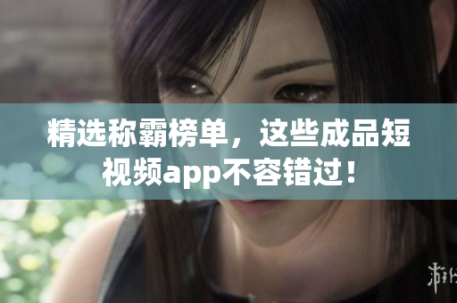 精选称霸榜单，这些成品短视频app不容错过！