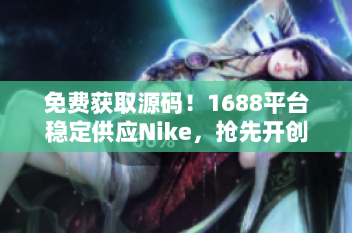 免费获取源码！1688平台稳定供应Nike，抢先开创赚钱新模式！