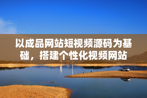 以成品网站短视频源码为基础，搭建个性化视频网站