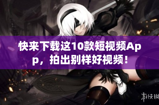 快来下载这10款短视频App，拍出别样好视频！
