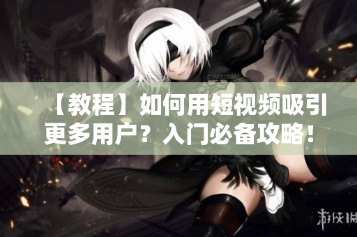 【教程】如何用短视频吸引更多用户？入门必备攻略！