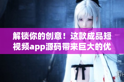 解锁你的创意！这款成品短视频app源码带来巨大的优势！