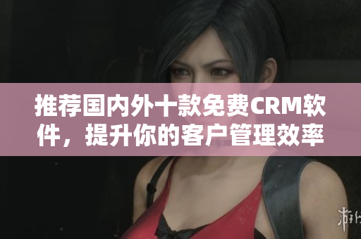推荐国内外十款免费CRM软件，提升你的客户管理效率