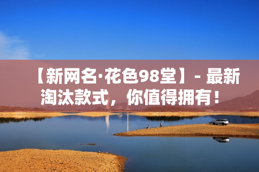 【新网名·花色98堂】- 最新淘汰款式，你值得拥有！