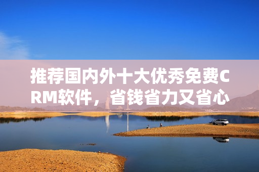 推荐国内外十大优秀免费CRM软件，省钱省力又省心！