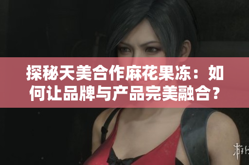 探秘天美合作麻花果冻：如何让品牌与产品完美融合？